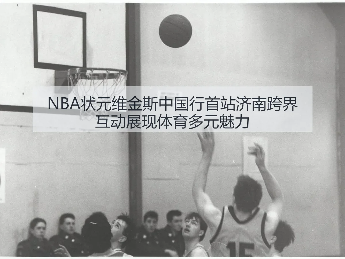 NBA状元维金斯中国行首站济南跨界互动展现体育多元魅力